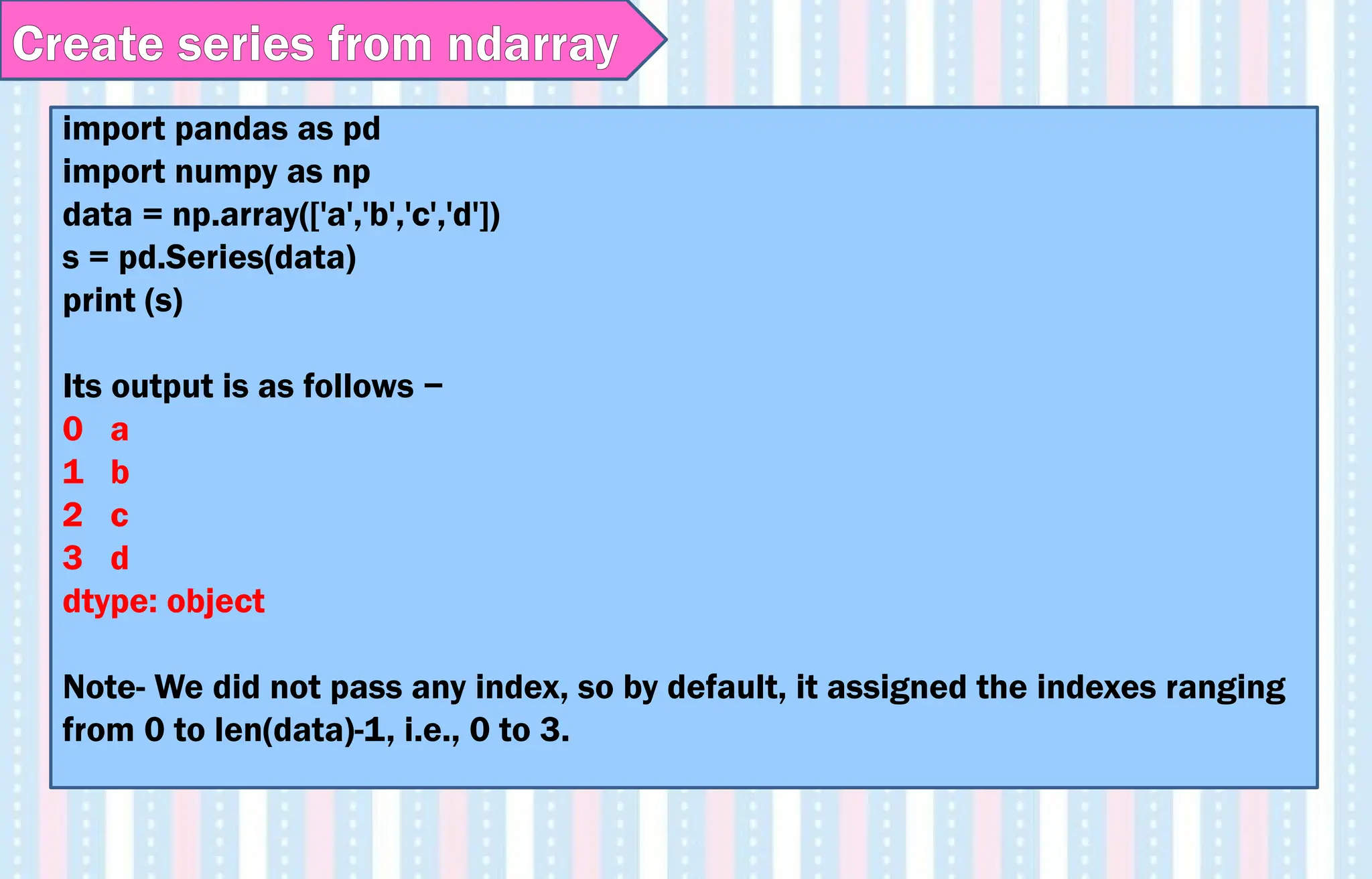 Create series from ndarray
import pandas as pd
import numpy as np
data = np.array(['a','b','c','d'])
s = pd.Series(data)
print (s)
Its output is as follows −
0 a
1 b
2 c
3 d
dtype: object
Note- We did not pass any index, so by default, it assigned the indexes ranging
from 0 to len(data)-1, i.e., 0 to 3.
 