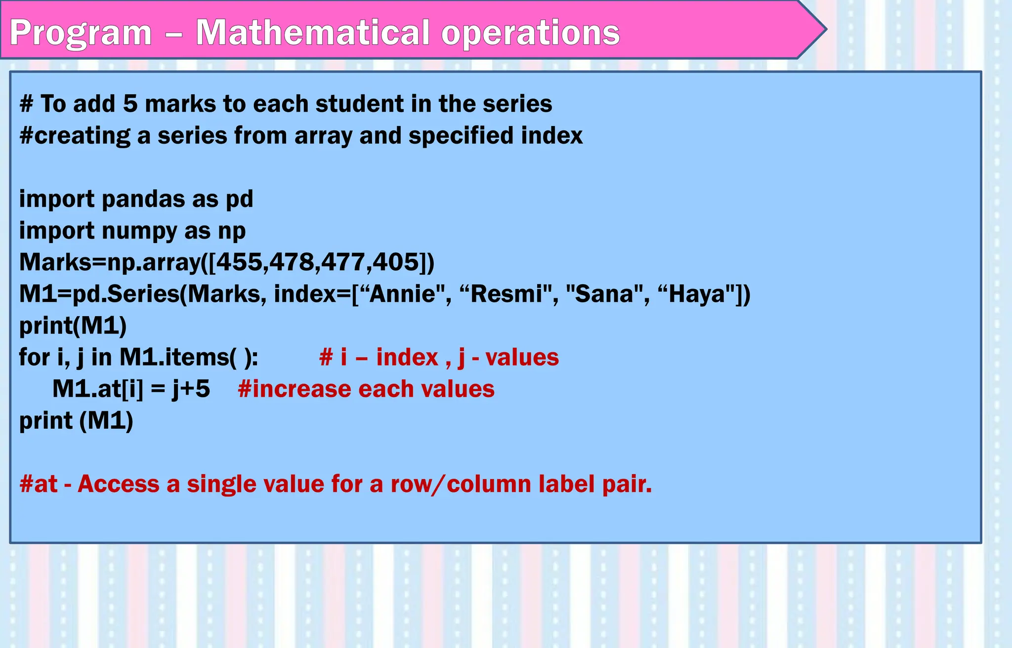 # To add 5 marks to each student in the series
#creating a series from array and specified index
import pandas as pd
import numpy as np
Marks=np.array([455,478,477,405])
M1=pd.Series(Marks, index=[“Annie", “Resmi", "Sana", “Haya"])
print(M1)
for i, j in M1.items( ): # i – index , j - values
M1.at[i] = j+5 #increase each values
print (M1)
#at - Access a single value for a row/column label pair.
Program – Mathematical operations
 