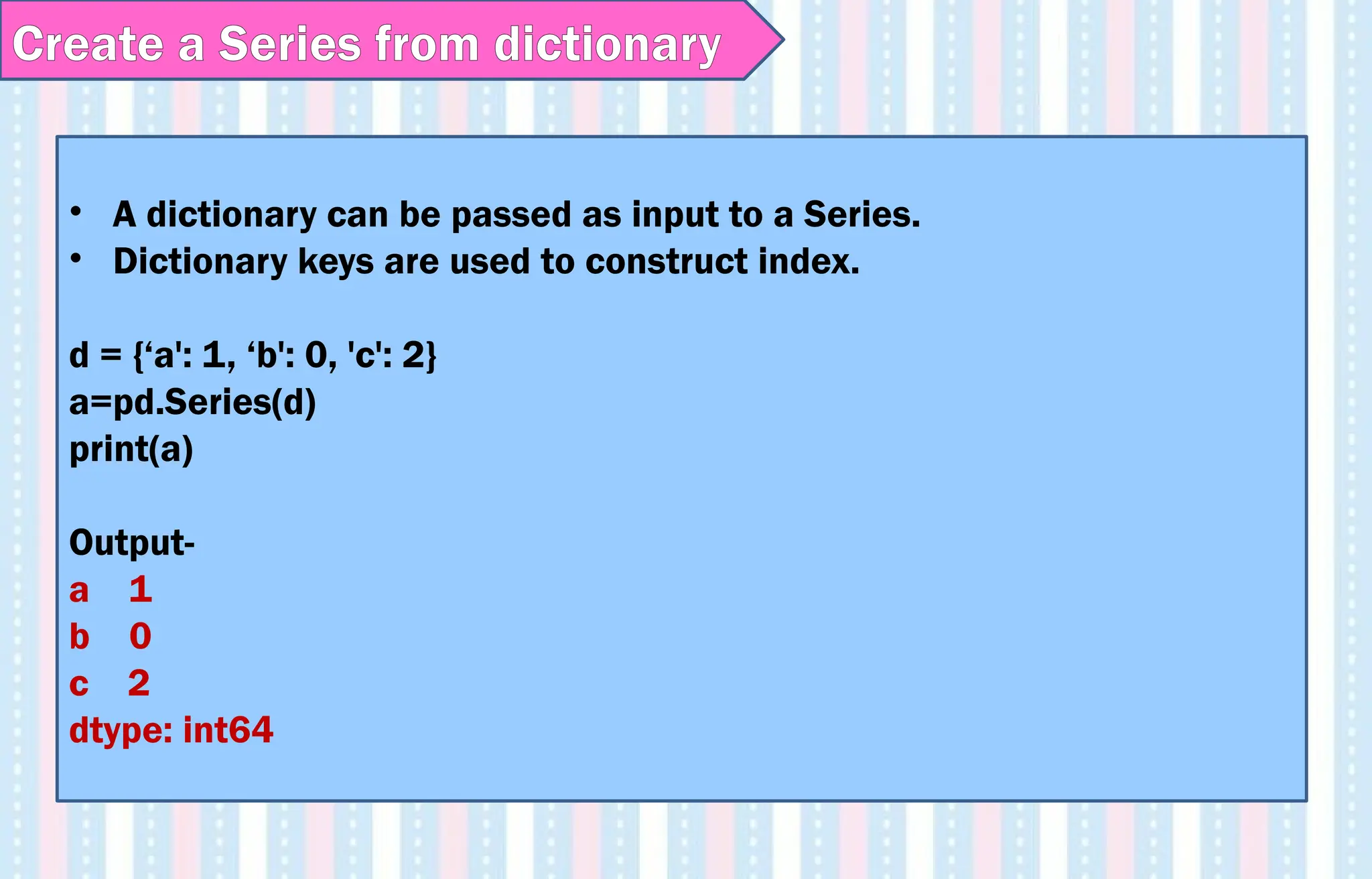 • A dictionary can be passed as input to a Series.
• Dictionary keys are used to construct index.
d = {‘a': 1, ‘b': 0, 'c': 2}
a=pd.Series(d)
print(a)
Output-
a 1
b 0
c 2
dtype: int64
Create a Series from dictionary
 