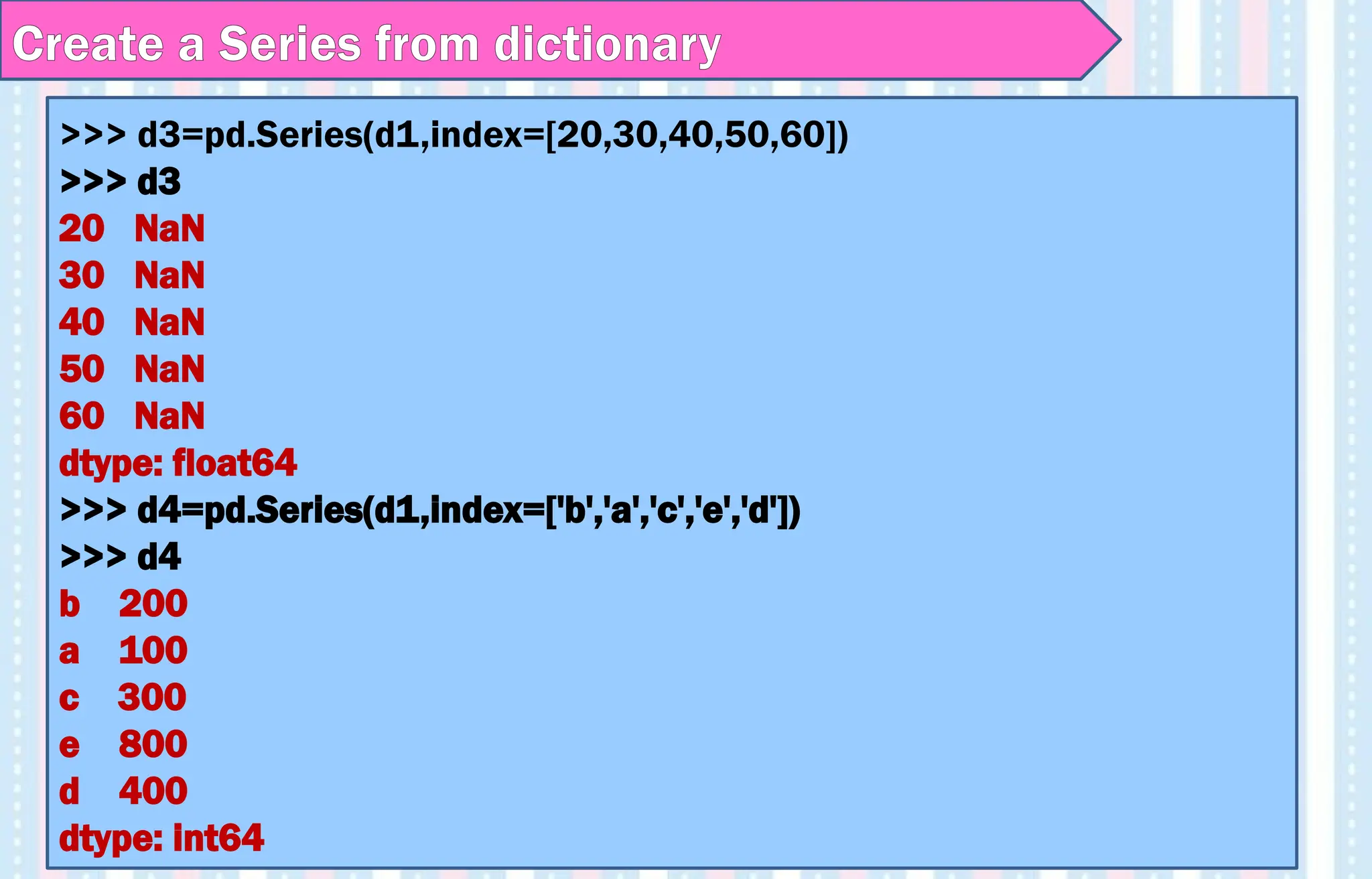 >>> d3=pd.Series(d1,index=[20,30,40,50,60])
>>> d3
20 NaN
30 NaN
40 NaN
50 NaN
60 NaN
dtype: float64
>>> d4=pd.Series(d1,index=['b','a','c','e','d'])
>>> d4
b 200
a 100
c 300
e 800
d 400
dtype: int64
Create a Series from dictionary
 