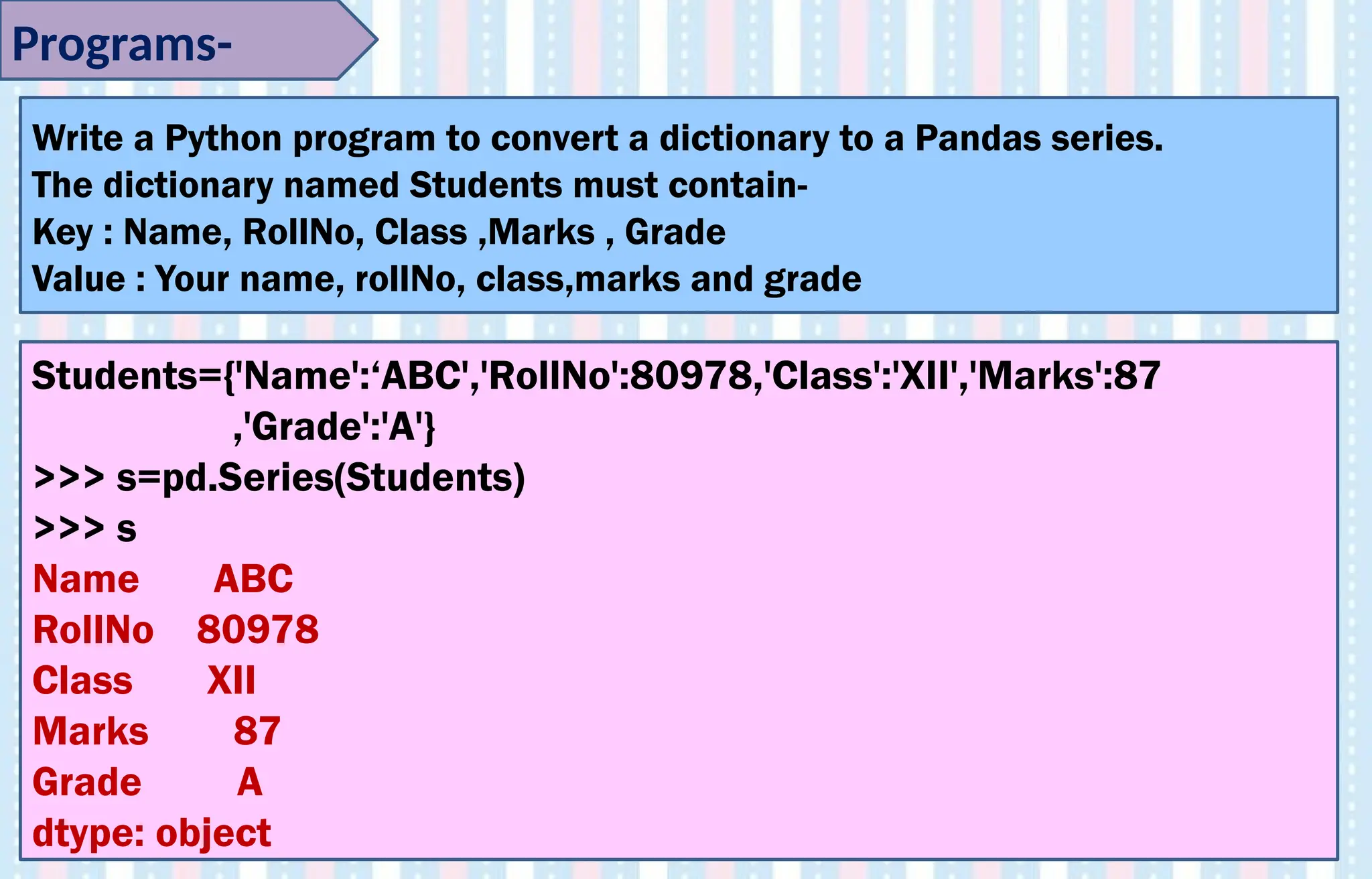 Programs-
Write a Python program to convert a dictionary to a Pandas series.
The dictionary named Students must contain-
Key : Name, RollNo, Class ,Marks , Grade
Value : Your name, rollNo, class,marks and grade
Students={'Name':‘ABC','RollNo':80978,'Class':'XII','Marks':87
,'Grade':'A'}
>>> s=pd.Series(Students)
>>> s
Name ABC
RollNo 80978
Class XII
Marks 87
Grade A
dtype: object
 