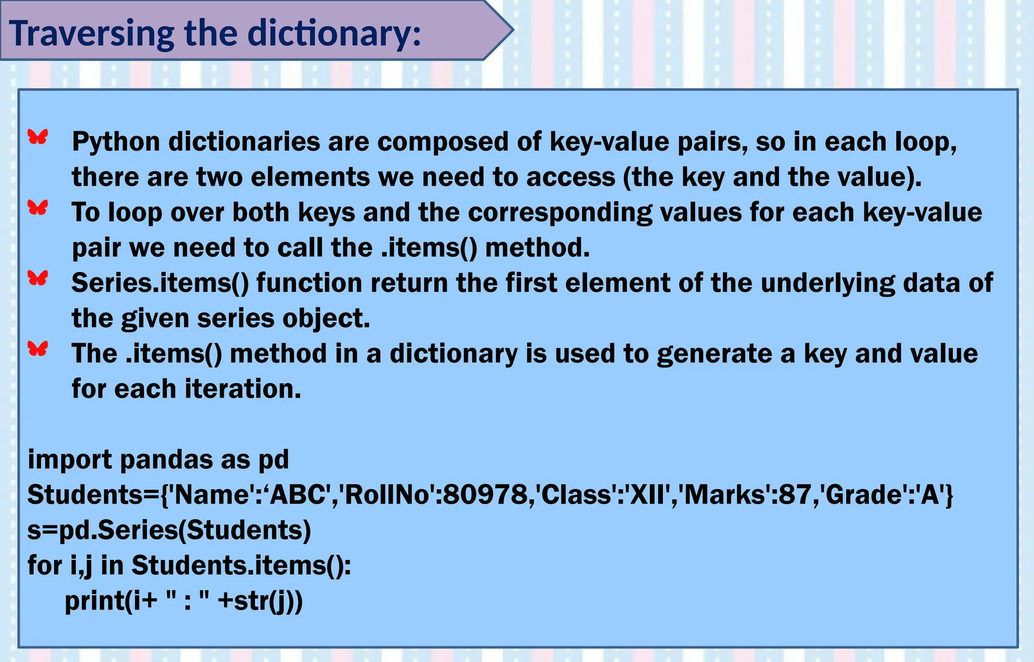 Traversing the dictionary:
Python dictionaries are composed of key-value pairs, so in each loop,
there are two elements we need to access (the key and the value).
To loop over both keys and the corresponding values for each key-value
pair we need to call the .items() method.
Series.items() function return the first element of the underlying data of
the given series object.
The .items() method in a dictionary is used to generate a key and value
for each iteration.
import pandas as pd
Students={'Name':‘ABC','RollNo':80978,'Class':'XII','Marks':87,'Grade':'A'}
s=pd.Series(Students)
for i,j in Students.items():
print(i+ " : " +str(j))
 