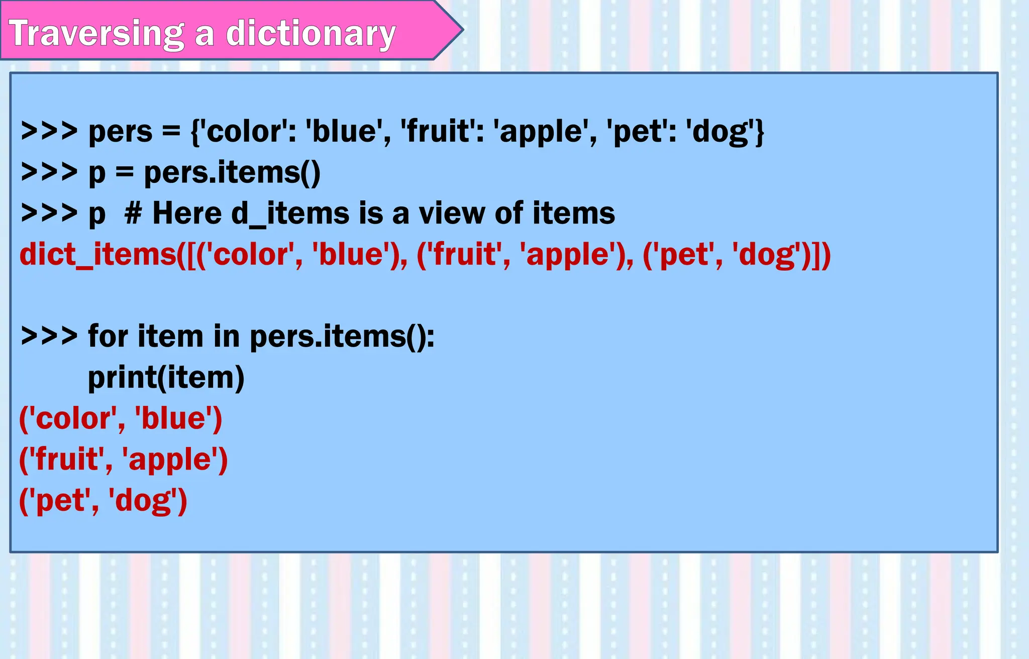 >>> pers = {'color': 'blue', 'fruit': 'apple', 'pet': 'dog'}
>>> p = pers.items()
>>> p # Here d_items is a view of items
dict_items([('color', 'blue'), ('fruit', 'apple'), ('pet', 'dog')])
>>> for item in pers.items():
print(item)
('color', 'blue')
('fruit', 'apple')
('pet', 'dog')
Traversing a dictionary
 