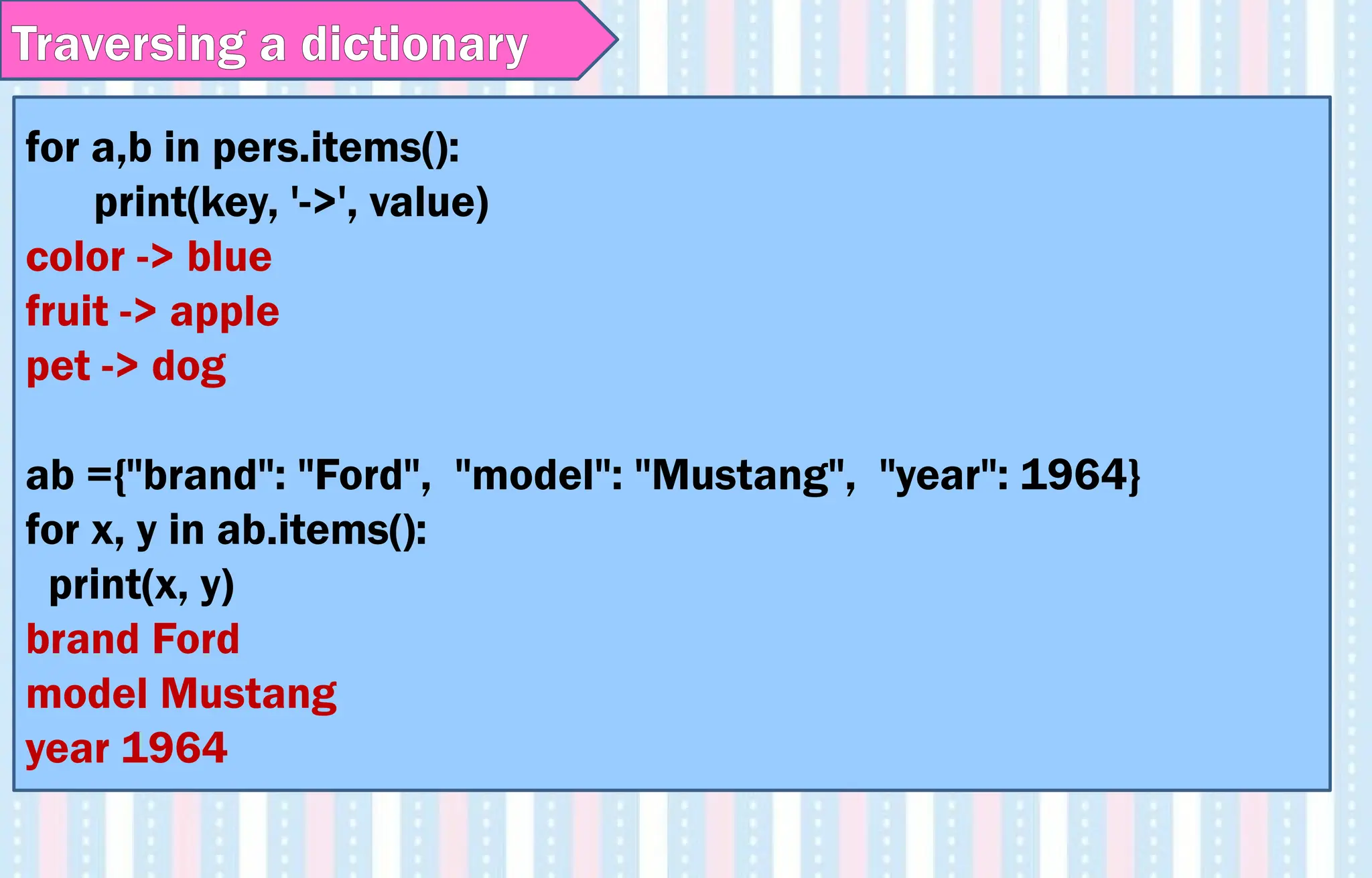 for a,b in pers.items():
print(key, '->', value)
color -> blue
fruit -> apple
pet -> dog
ab ={"brand": "Ford", "model": "Mustang", "year": 1964}
for x, y in ab.items():
print(x, y)
brand Ford
model Mustang
year 1964
Traversing a dictionary
 