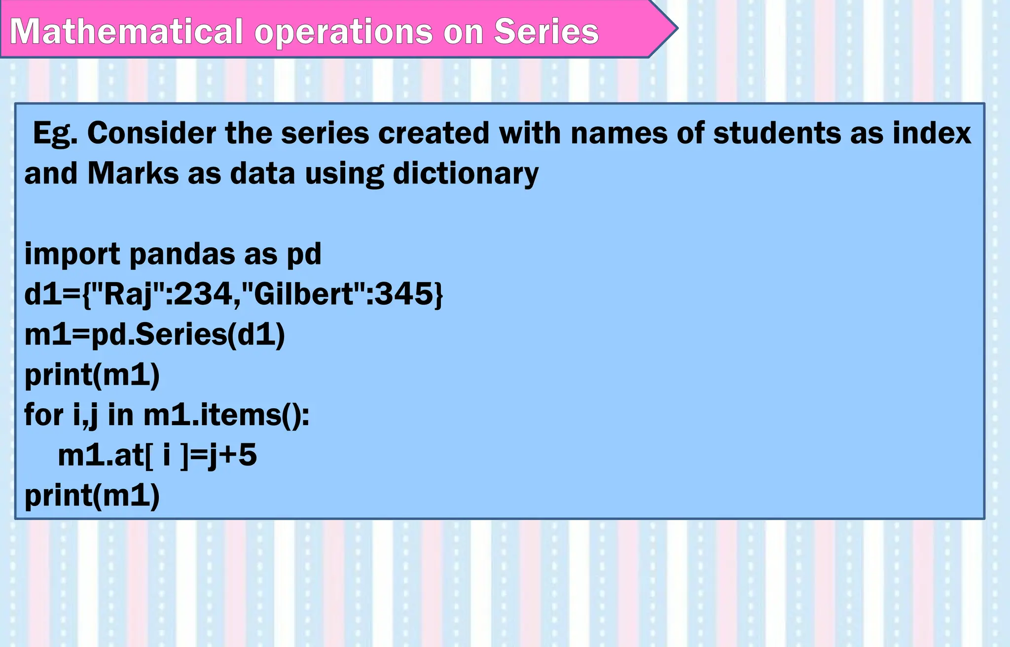 Eg. Consider the series created with names of students as index
and Marks as data using dictionary
import pandas as pd
d1={"Raj":234,"Gilbert":345}
m1=pd.Series(d1)
print(m1)
for i,j in m1.items():
m1.at[ i ]=j+5
print(m1)
Mathematical operations on Series
 