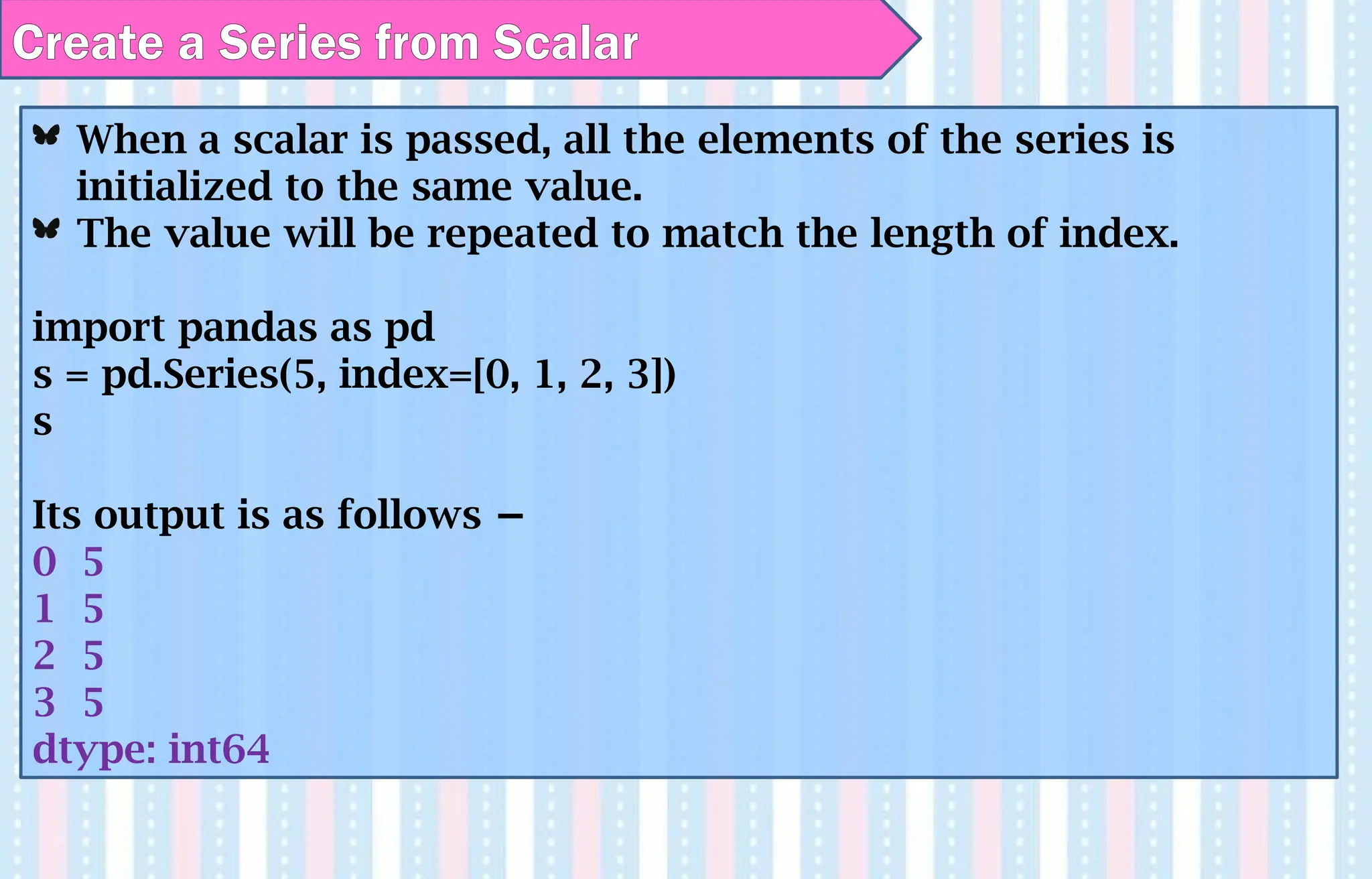 When a scalar is passed, all the elements of the series is
initialized to the same value.
The value will be repeated to match the length of index.
import pandas as pd
s = pd.Series(5, index=[0, 1, 2, 3])
s
Its output is as follows −
0 5
1 5
2 5
3 5
dtype: int64
Create a Series from Scalar
 