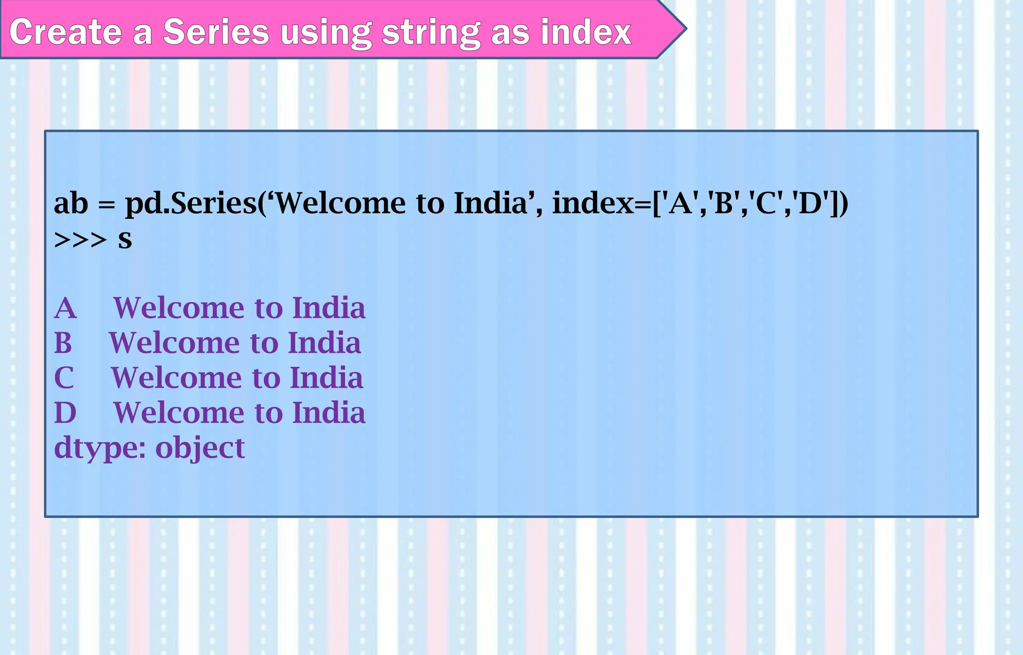 Create a Series using string as index
ab = pd.Series(‘Welcome to India’, index=['A','B','C','D'])
>>> s
A Welcome to India
B Welcome to India
C Welcome to India
D Welcome to India
dtype: object
 