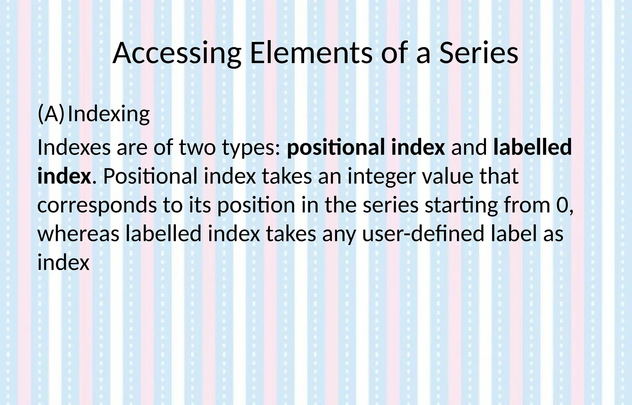 Accessing Elements of a Series
(A)Indexing
Indexes are of two types: positional index and labelled
index. Positional index takes an integer value that
corresponds to its position in the series starting from 0,
whereas labelled index takes any user-defined label as
index
 