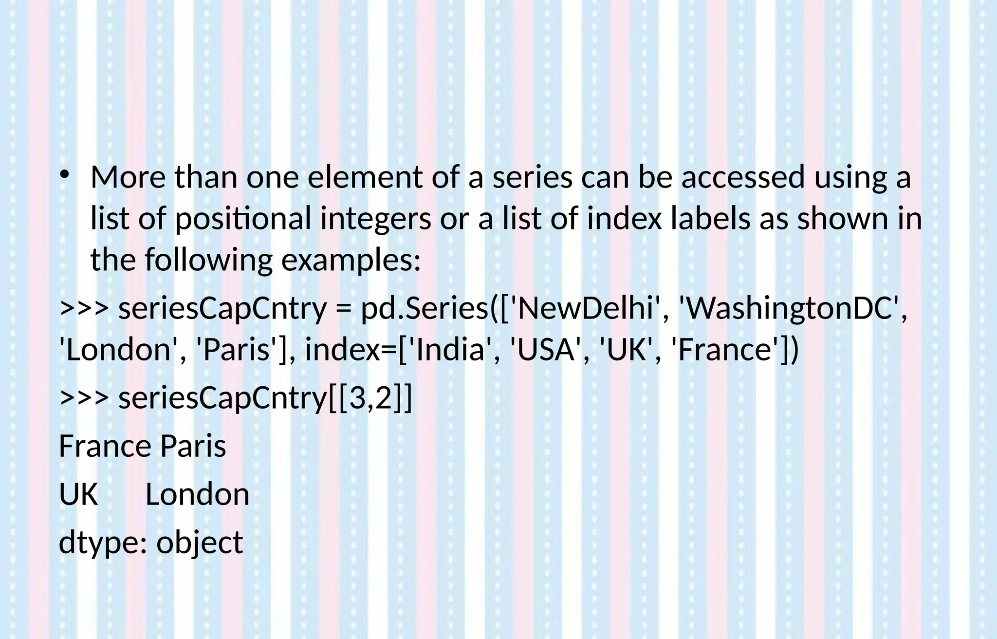 • More than one element of a series can be accessed using a
list of positional integers or a list of index labels as shown in
the following examples:
>>> seriesCapCntry = pd.Series(['NewDelhi', 'WashingtonDC',
'London', 'Paris'], index=['India', 'USA', 'UK', 'France'])
>>> seriesCapCntry[[3,2]]
France Paris
UK London
dtype: object
 