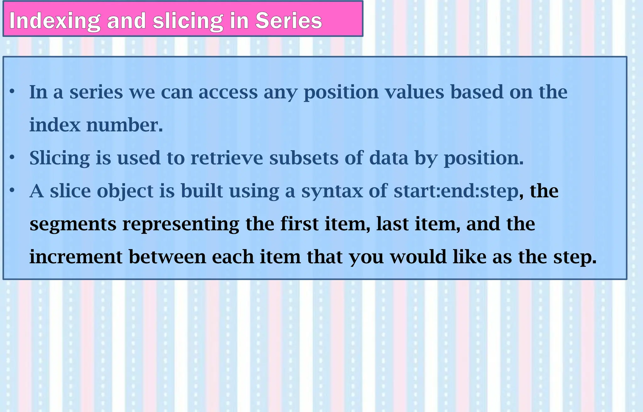 Indexing and slicing in Series
• In a series we can access any position values based on the
index number.
• Slicing is used to retrieve subsets of data by position.
• A slice object is built using a syntax of start:end:step, the
segments representing the first item, last item, and the
increment between each item that you would like as the step.
 