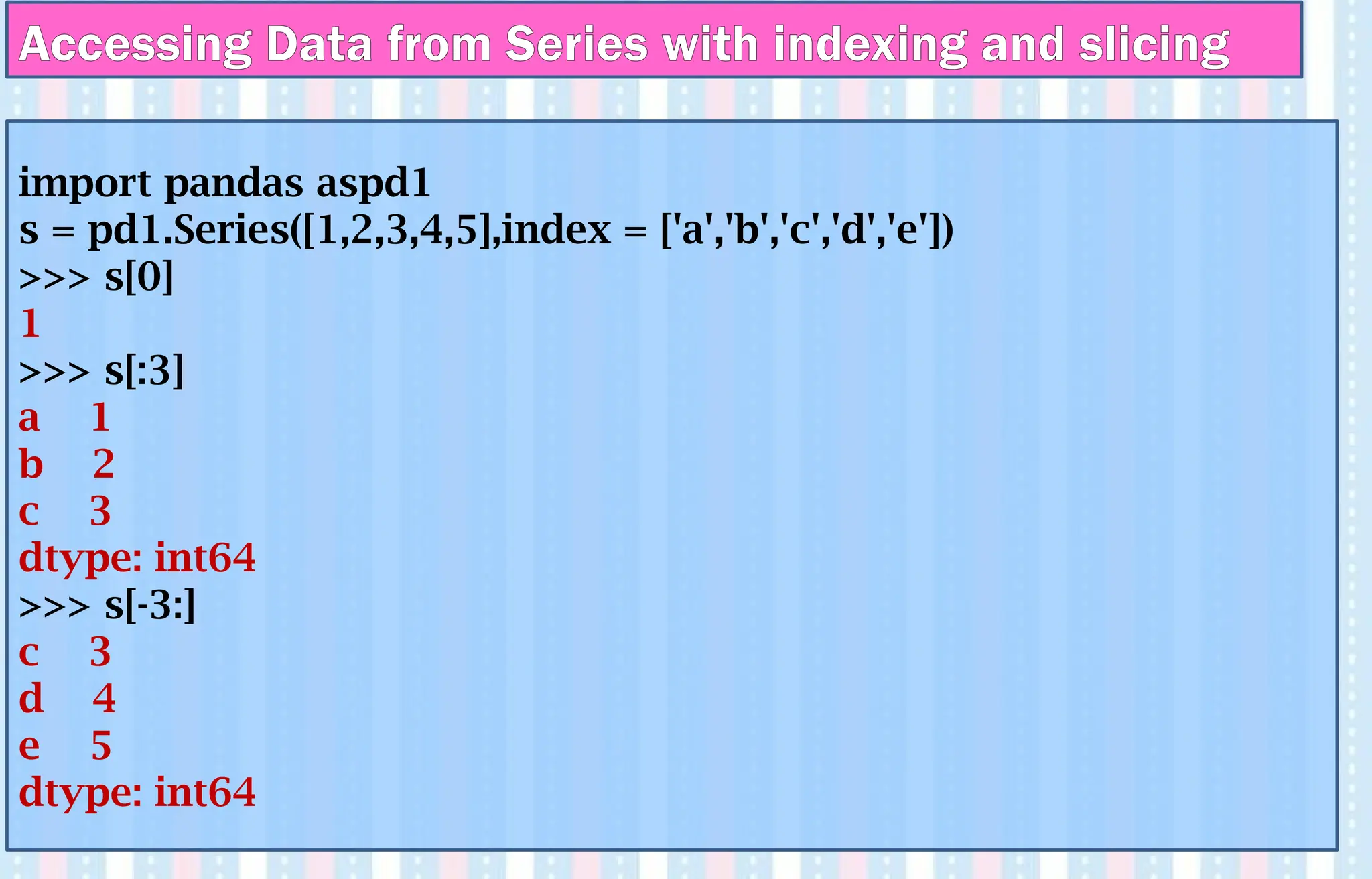 Accessing Data from Series with indexing and slicing
import pandas aspd1
s = pd1.Series([1,2,3,4,5],index = ['a','b','c','d','e'])
>>> s[0]
1
>>> s[:3]
a 1
b 2
c 3
dtype: int64
>>> s[-3:]
c 3
d 4
e 5
dtype: int64
 