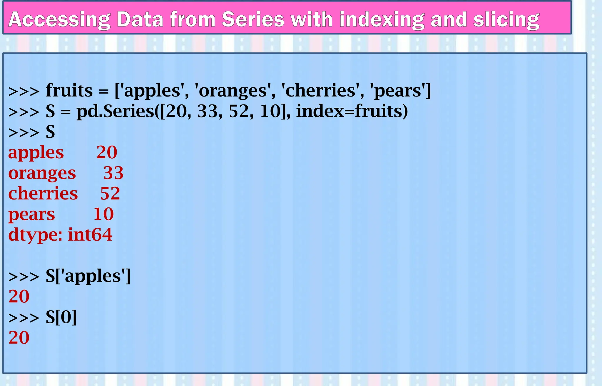 >>> fruits = ['apples', 'oranges', 'cherries', 'pears']
>>> S = pd.Series([20, 33, 52, 10], index=fruits)
>>> S
apples 20
oranges 33
cherries 52
pears 10
dtype: int64
>>> S['apples']
20
>>> S[0]
20
Accessing Data from Series with indexing and slicing
 