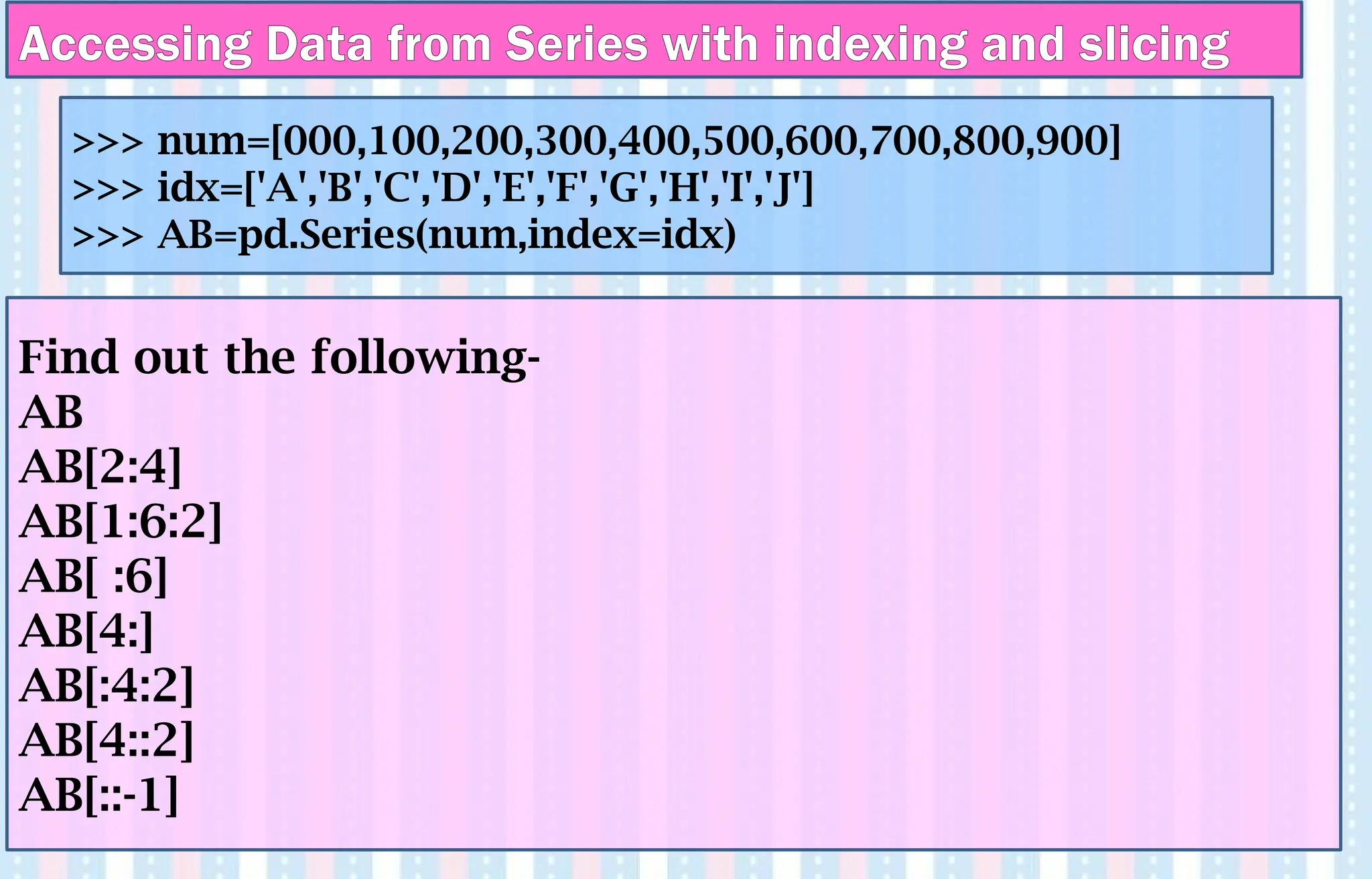 Find out the following-
AB
AB[2:4]
AB[1:6:2]
AB[ :6]
AB[4:]
AB[:4:2]
AB[4::2]
AB[::-1]
>>> num=[000,100,200,300,400,500,600,700,800,900]
>>> idx=['A','B','C','D','E','F','G','H','I','J']
>>> AB=pd.Series(num,index=idx)
Accessing Data from Series with indexing and slicing
 