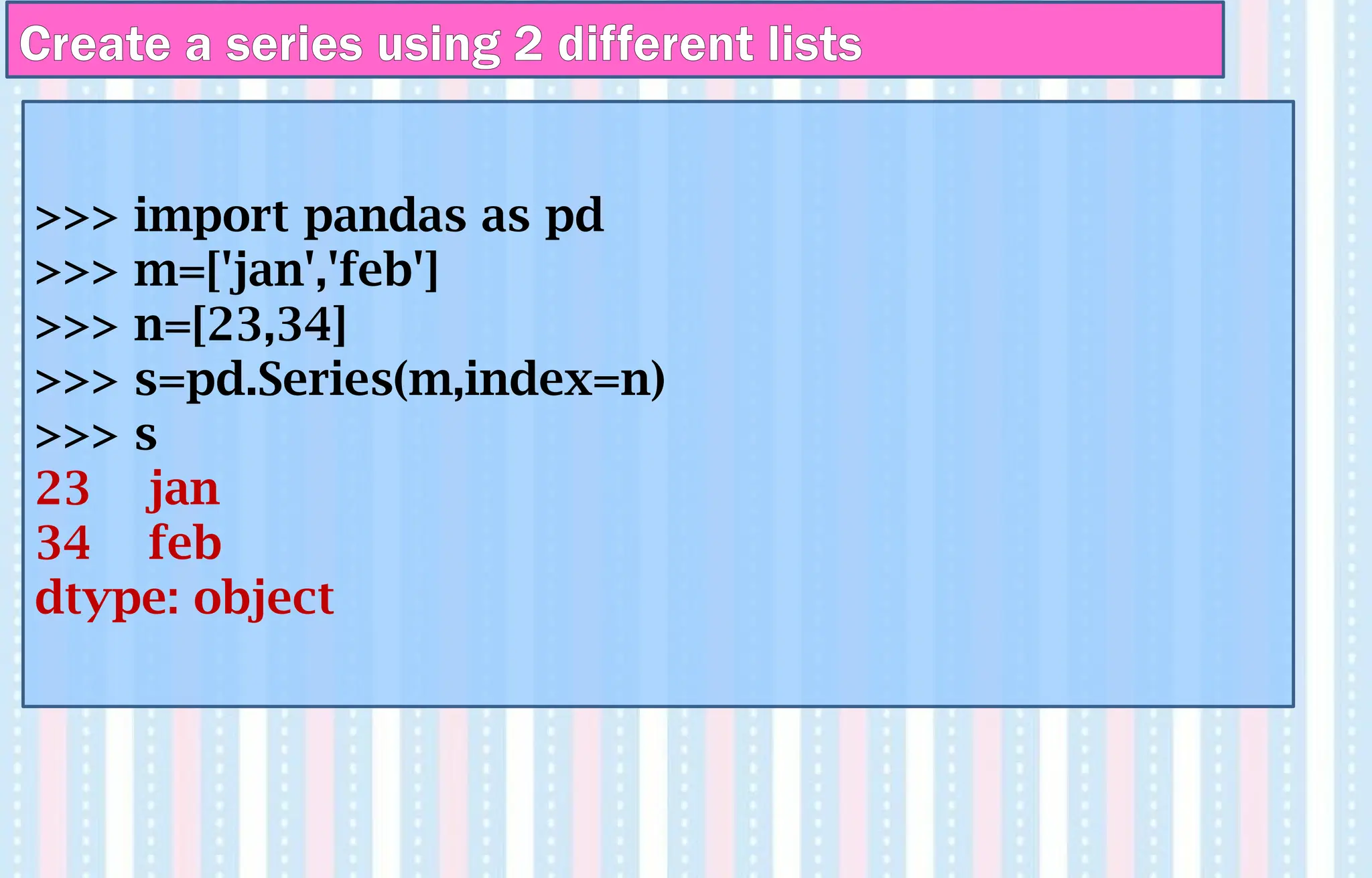Create a series using 2 different lists
>>> import pandas as pd
>>> m=['jan','feb']
>>> n=[23,34]
>>> s=pd.Series(m,index=n)
>>> s
23 jan
34 feb
dtype: object
 