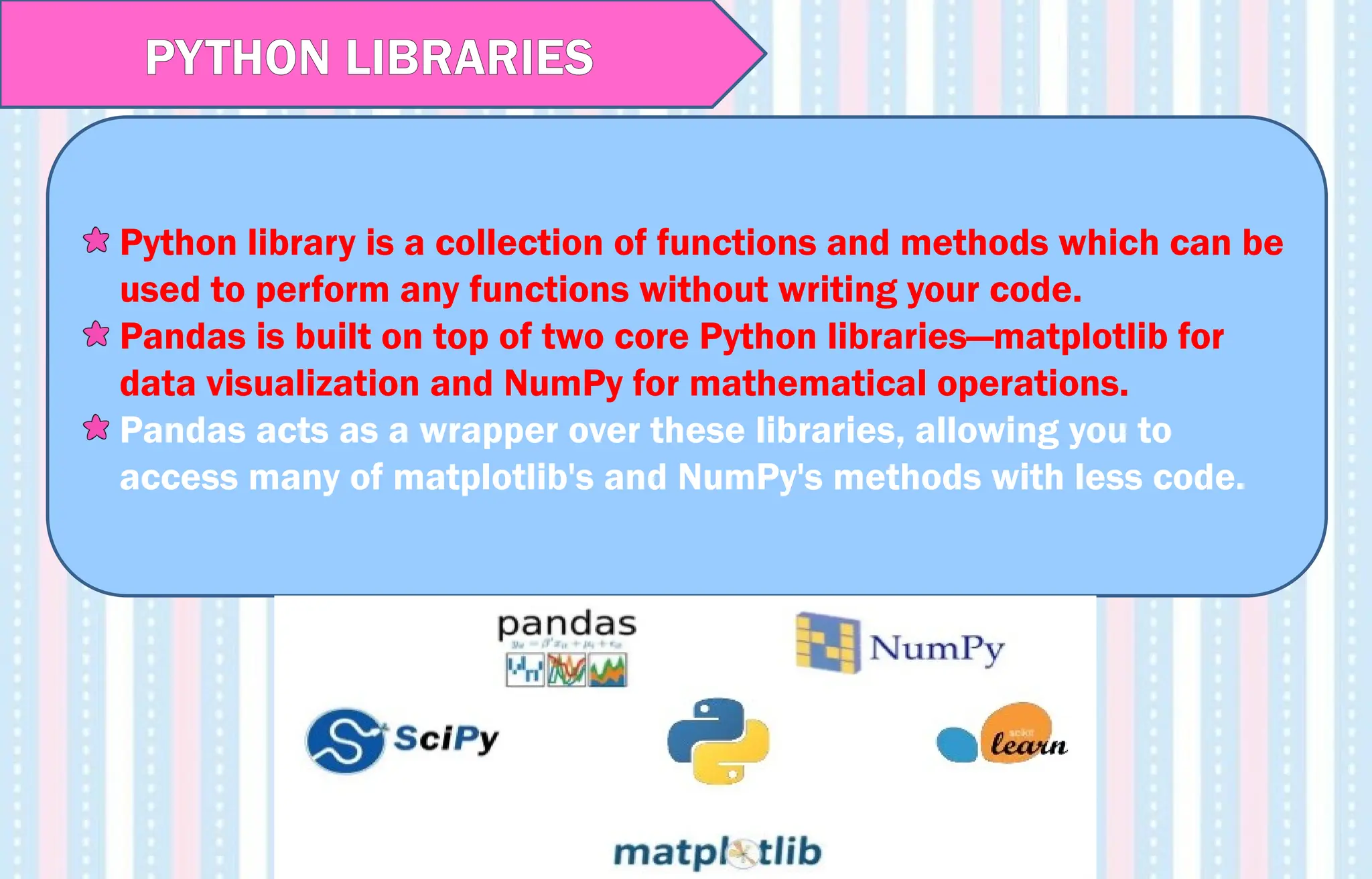 Python library is a collection of functions and methods which can be
used to perform any functions without writing your code.
Pandas is built on top of two core Python libraries—matplotlib for
data visualization and NumPy for mathematical operations.
Pandas acts as a wrapper over these libraries, allowing you to
access many of matplotlib's and NumPy's methods with less code.
PYTHON LIBRARIES
 