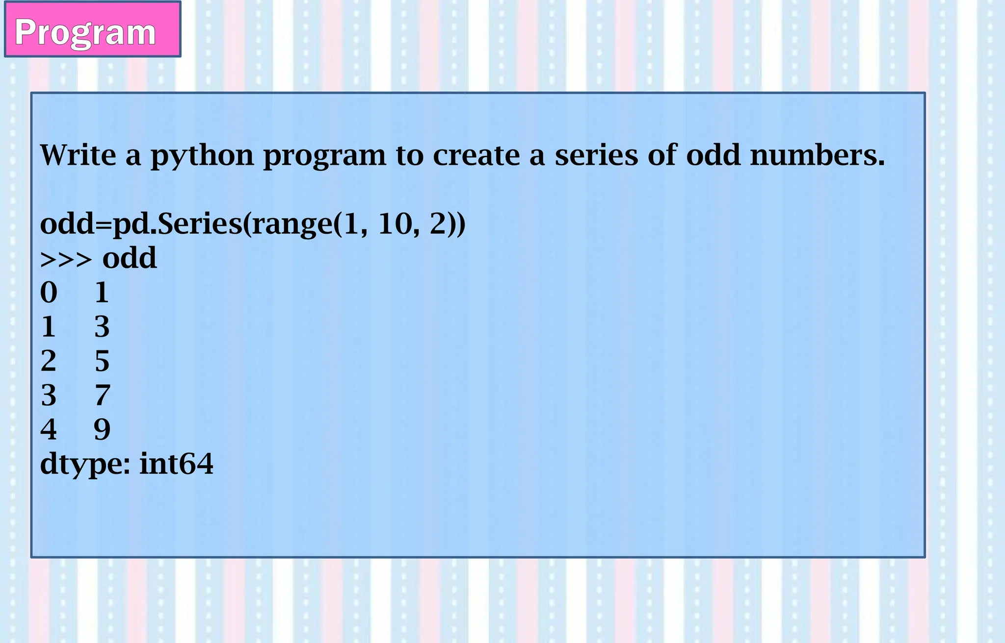 Program
Write a python program to create a series of odd numbers.
odd=pd.Series(range(1, 10, 2))
>>> odd
0 1
1 3
2 5
3 7
4 9
dtype: int64
 