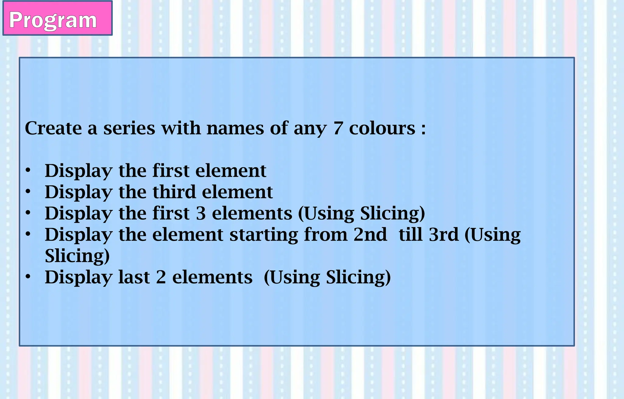 Program
Create a series with names of any 7 colours :
• Display the first element
• Display the third element
• Display the first 3 elements (Using Slicing)
• Display the element starting from 2nd till 3rd (Using
Slicing)
• Display last 2 elements (Using Slicing)
 