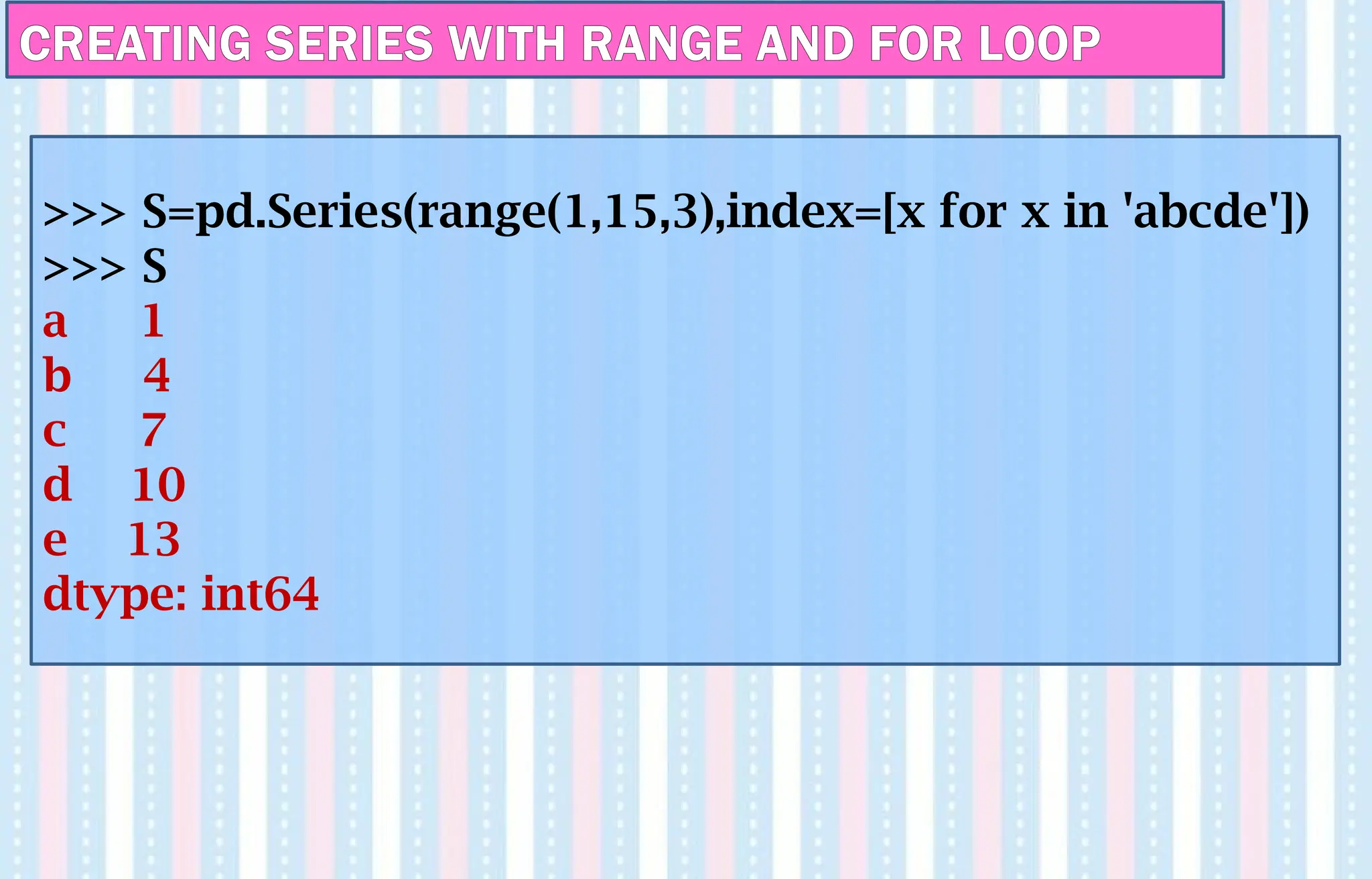 CREATING SERIES WITH RANGE AND FOR LOOP
>>> S=pd.Series(range(1,15,3),index=[x for x in 'abcde'])
>>> S
a 1
b 4
c 7
d 10
e 13
dtype: int64
 