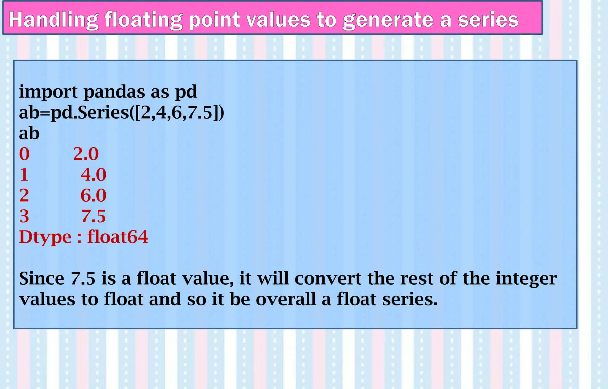 Handling floating point values to generate a series
import pandas as pd
ab=pd.Series([2,4,6,7.5])
ab
0 2.0
1 4.0
2 6.0
3 7.5
Dtype : float64
Since 7.5 is a float value, it will convert the rest of the integer
values to float and so it be overall a float series.
 
