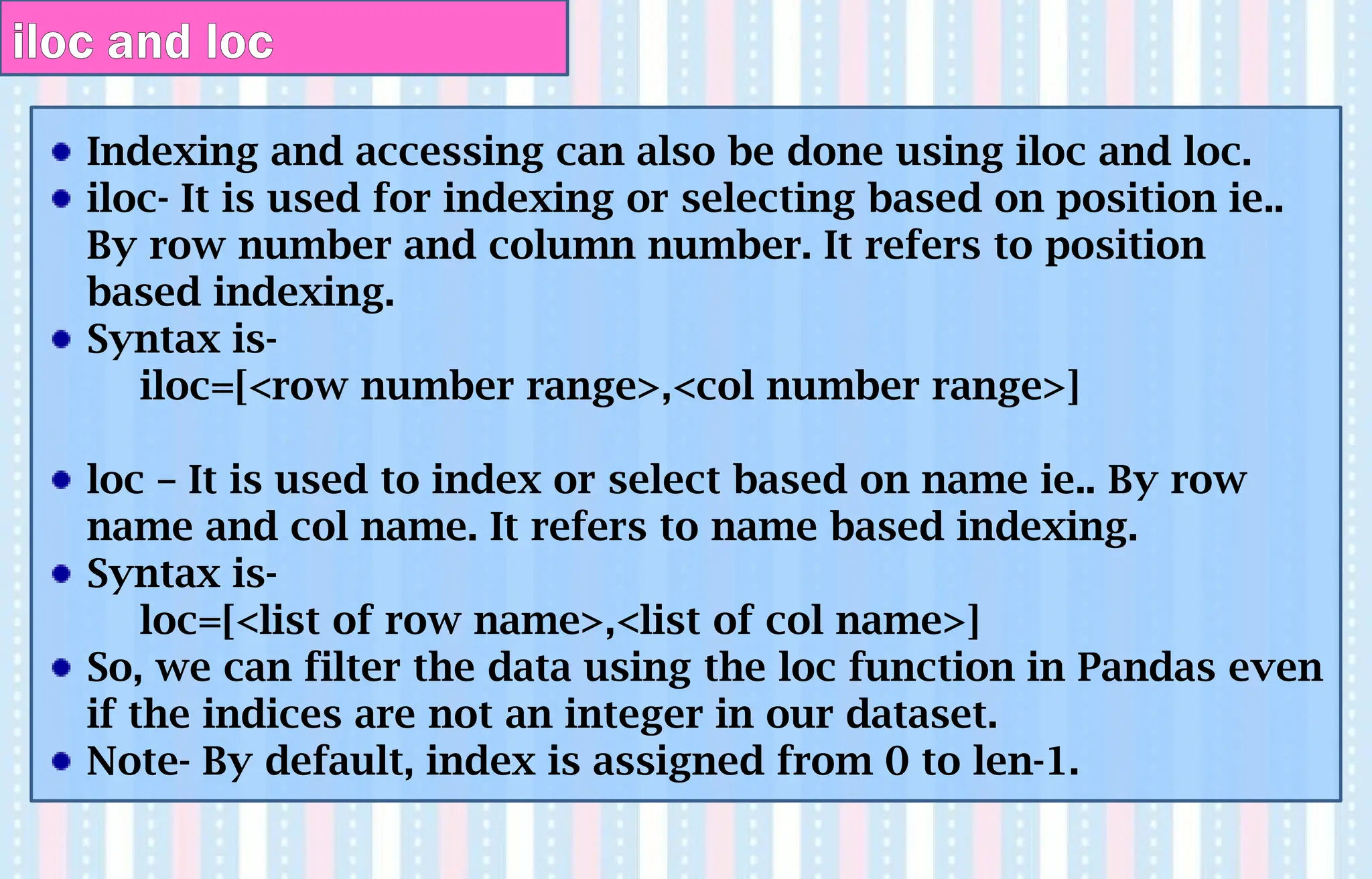 Indexing and accessing can also be done using iloc and loc.
iloc- It is used for indexing or selecting based on position ie..
By row number and column number. It refers to position
based indexing.
Syntax is-
iloc=[<row number range>,<col number range>]
loc – It is used to index or select based on name ie.. By row
name and col name. It refers to name based indexing.
Syntax is-
loc=[<list of row name>,<list of col name>]
So, we can filter the data using the loc function in Pandas even
if the indices are not an integer in our dataset.
Note- By default, index is assigned from 0 to len-1.
iloc and loc
 