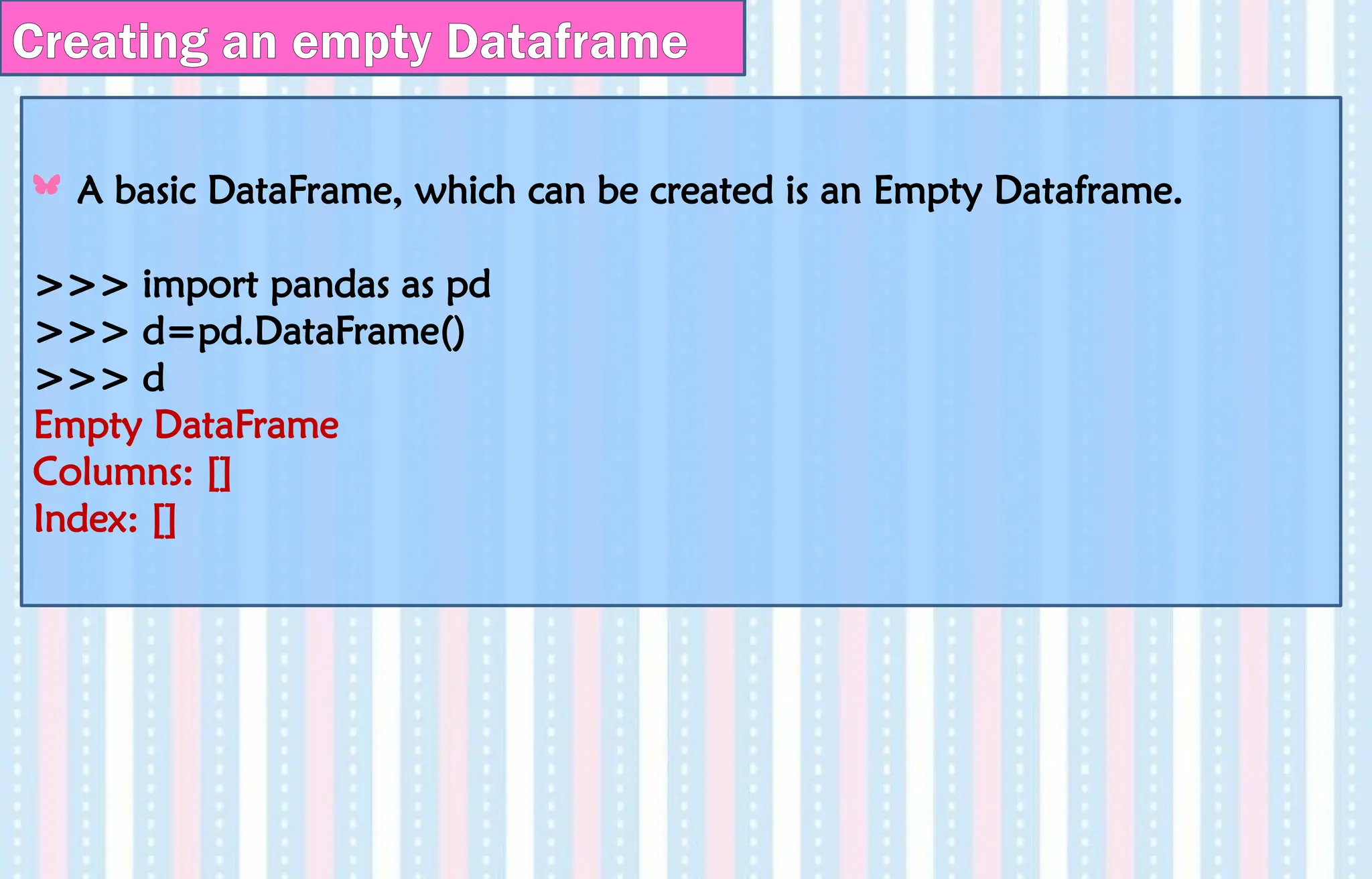 Creating an empty Dataframe
A basic DataFrame, which can be created is an Empty Dataframe.
>>> import pandas as pd
>>> d=pd.DataFrame()
>>> d
Empty DataFrame
Columns: []
Index: []
 