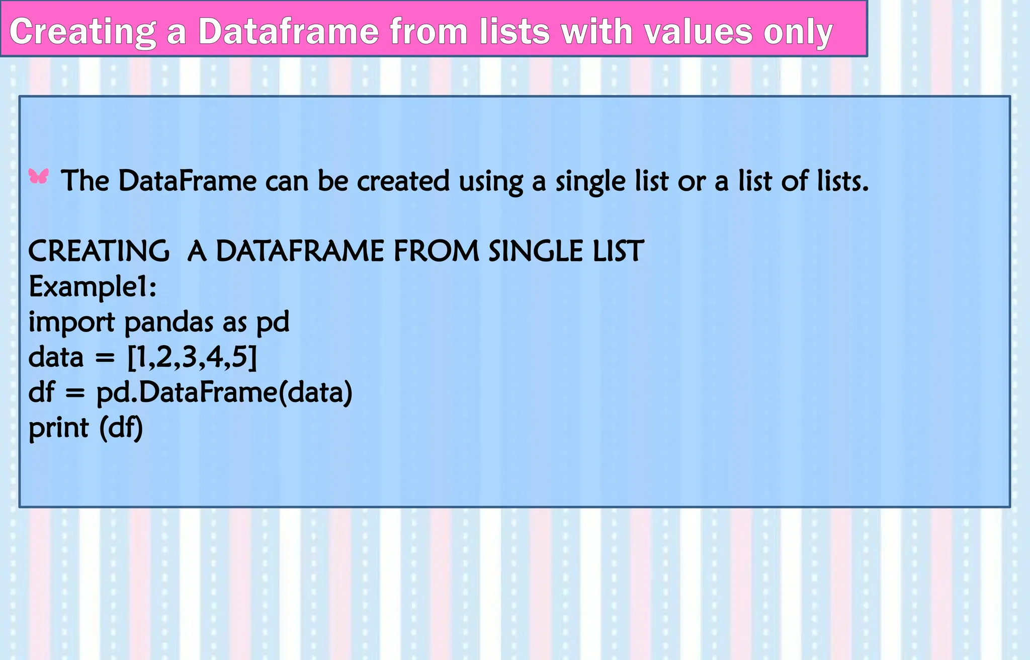 Creating a Dataframe from lists with values only
The DataFrame can be created using a single list or a list of lists.
CREATING A DATAFRAME FROM SINGLE LIST
Example1:
import pandas as pd
data = [1,2,3,4,5]
df = pd.DataFrame(data)
print (df)
 