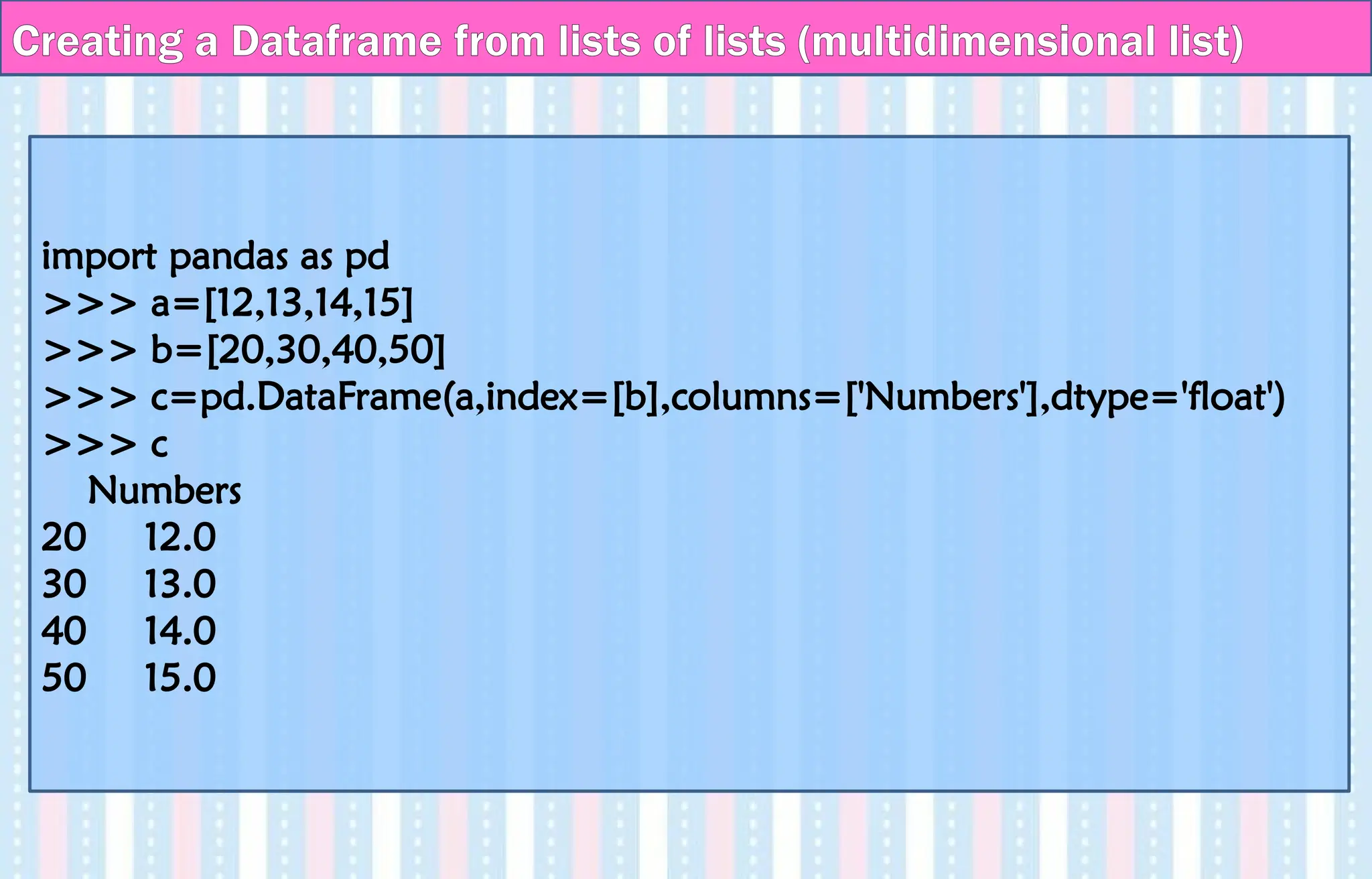 Creating a Dataframe from lists of lists (multidimensional list)
import pandas as pd
>>> a=[12,13,14,15]
>>> b=[20,30,40,50]
>>> c=pd.DataFrame(a,index=[b],columns=['Numbers'],dtype='float')
>>> c
Numbers
20 12.0
30 13.0
40 14.0
50 15.0
 