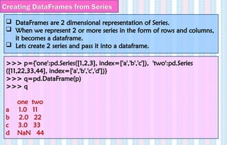 Creating DataFrames from Series
 DataFrames are 2 dimensional representation of Series.
 When we represent 2 or more series in the form of rows and columns,
it becomes a dataframe.
 Lets create 2 series and pass it into a dataframe.
>>> p={'one':pd.Series([1,2,3], index=['a','b','c']), 'two':pd.Series
([11,22,33,44], index=['a','b','c','d'])}
>>> q=pd.DataFrame(p)
>>> q
one two
a 1.0 11
b 2.0 22
c 3.0 33
d NaN 44
 