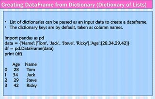 Creating DataFrame from Dictionary (Dictionary of Lists)
• List of dictionaries can be passed as an input data to create a dataframe.
• The dictionary keys are by default, taken as column names.
import pandas as pd
data = {'Name':['Tom', 'Jack', 'Steve', 'Ricky'],'Age':[28,34,29,42]}
df = pd.DataFrame(data)
print (df)
Age Name
0 28 Tom
1 34 Jack
2 29 Steve
3 42 Ricky
 