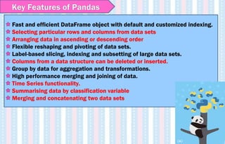 Fast and efficient DataFrame object with default and customized indexing.
Selecting particular rows and columns from data sets
Arranging data in ascending or descending order
Flexible reshaping and pivoting of data sets.
Label-based slicing, indexing and subsetting of large data sets.
Columns from a data structure can be deleted or inserted.
Group by data for aggregation and transformations.
High performance merging and joining of data.
Time Series functionality.
Summarising data by classification variable
Merging and concatenating two data sets
Key Features of Pandas
 