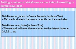 DataFrame.set_index (<ColumnName>, inplace=True)
– This method selects the column specified as the row index
DataFrame.reset_index(inplace=True)
- The method will reset the row index to the default index as
0,1,2,3… etc.
Setting a column of dataframe as row index & resetting to
default row index
 