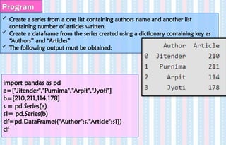 Create a series from a one list containing authors name and another list
containing number of articles written.
 Create a dataframe from the series created using a dictionary containing key as
“Authors” and “Articles”
 The following output must be obtained:
Program
import pandas as pd
a=["Jitender","Purnima","Arpit","Jyoti"]
b=[210,211,114,178]
s = pd.Series(a)
s1= pd.Series(b)
df=pd.DataFrame({"Author":s,"Article":s1})
df
 