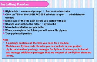 Right click command prompt  Run as Administrator
Click on YES on the USER ACCESS Window to open administrator
window
Make sure of the file path before you install with pip
Change your path to the folder python 3.6
Move to installation scripts folder
When you explore the folder you will see a file pip.exe
Type pip install pandas
Note-
• A package contains all the files you need for a module.
• Modules are Python code libraries you can include in your project.
• pip is the standard package manager for Python. It allows you to install
and manage additional packages that are not part of the Python standard
library.
Installing Pandas
 