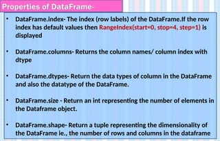 • DataFrame.index- The index (row labels) of the DataFrame.If the row
index has default values then RangeIndex(start=0, stop=4, step=1) is
displayed
• DataFrame.columns- Returns the column names/ column index with
dtype
• DataFrame.dtypes- Return the data types of column in the DataFrame
and also the datatype of the DataFrame.
• DataFrame.size - Return an int representing the number of elements in
the Dataframe object.
• DataFrame.shape- Return a tuple representing the dimensionality of
the DataFrame ie., the number of rows and columns in the dataframe
Properties of DataFrame-
 