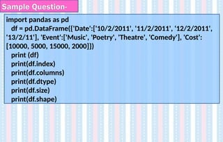 import pandas as pd
df = pd.DataFrame({'Date':['10/2/2011', '11/2/2011', '12/2/2011',
'13/2/11'], 'Event':['Music', 'Poetry', 'Theatre', 'Comedy'], 'Cost':
[10000, 5000, 15000, 2000]})
print (df)
print(df.index)
print(df.columns)
print(df.dtype)
print(df.size)
print(df.shape)
Sample Question-
 