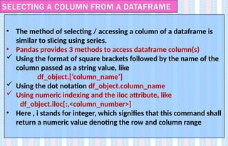 • The method of selecting / accessing a column of a dataframe is
similar to slicing using series.
• Pandas provides 3 methods to access dataframe column(s)
 Using the format of square brackets followed by the name of the
column passed as a string value, like
df_object.[‘column_name’]
 Using the dot notation df_object.column_name
 Using numeric indexing and the iloc attribute, like
df_object.iloc[:,<column_number>]
• Here , i stands for integer, which signifies that this command shall
return a numeric value denoting the row and column range
SELECTING A COLUMN FROM A DATAFRAME
 