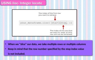 USING iloc- Integer locate
• When we “slice” our data, we take multiple rows or multiple columns
• Keep in mind that the row number specified by the stop index value
is not included.
 