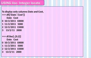 USING iloc- Integer locate
To display only columns Date and Cost,
>>> df[['Date','Cost']]
Date Cost
0 10/2/2011 10000
1 11/2/2011 5000
2 12/2/2011 15000
3 13/2/11 2000
>>> df.iloc[:,[0,2]]
Date Cost
0 10/2/2011 10000
1 11/2/2011 5000
2 12/2/2011 15000
3 13/2/11 2000
 