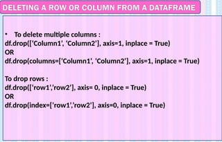 DELETING A ROW OR COLUMN FROM A DATAFRAME
• To delete multiple columns :
df.drop([‘Column1’, ‘Column2’], axis=1, inplace = True)
OR
df.drop(columns=[‘Column1’, ‘Column2’], axis=1, inplace = True)
To drop rows :
df.drop([‘row1’,’row2’], axis= 0, inplace = True)
OR
df.drop(index=[‘row1’,’row2’], axis=0, inplace = True)
 