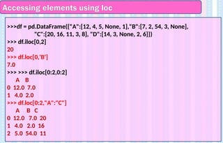Accessing elements using loc
>>>df = pd.DataFrame({"A":[12, 4, 5, None, 1],"B":[7, 2, 54, 3, None],
"C":[20, 16, 11, 3, 8], "D":[14, 3, None, 2, 6]})
>>> df.iloc[0,2]
20
>>> df.loc[0,'B']
7.0
>>> >>> df.iloc[0:2,0:2]
A B
0 12.0 7.0
1 4.0 2.0
>>> df.loc[0:2,"A":"C"]
A B C
0 12.0 7.0 20
1 4.0 2.0 16
2 5.0 54.0 11
 