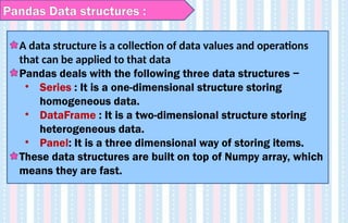 Pandas Data structures :
A data structure is a collection of data values and operations
that can be applied to that data
Pandas deals with the following three data structures −
• Series : It is a one-dimensional structure storing
homogeneous data.
• DataFrame : It is a two-dimensional structure storing
heterogeneous data.
• Panel: It is a three dimensional way of storing items.
These data structures are built on top of Numpy array, which
means they are fast.
 
