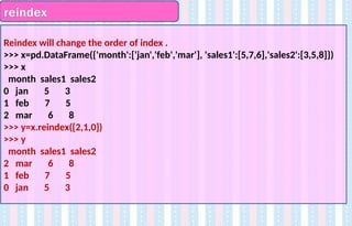 reindex
Reindex will change the order of index .
>>> x=pd.DataFrame({'month':['jan','feb','mar'], 'sales1':[5,7,6],'sales2':[3,5,8]})
>>> x
month sales1 sales2
0 jan 5 3
1 feb 7 5
2 mar 6 8
>>> y=x.reindex([2,1,0])
>>> y
month sales1 sales2
2 mar 6 8
1 feb 7 5
0 jan 5 3
 