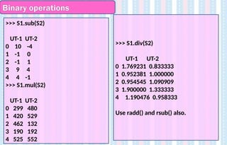 Binary operations
>>> S1.div(S2)
UT-1 UT-2
0 1.769231 0.833333
1 0.952381 1.000000
2 0.954545 1.090909
3 1.900000 1.333333
4 1.190476 0.958333
Use radd() and rsub() also.
>>> S1.sub(S2)
UT-1 UT-2
0 10 -4
1 -1 0
2 -1 1
3 9 4
4 4 -1
>>> S1.mul(S2)
UT-1 UT-2
0 299 480
1 420 529
2 462 132
3 190 192
4 525 552
 