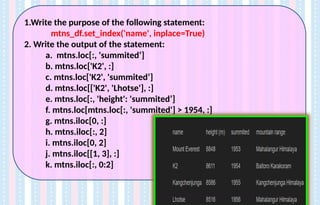 1.Write the purpose of the following statement:
mtns_df.set_index('name', inplace=True)
2. Write the output of the statement:
a. mtns.loc[:, 'summited’]
b. mtns.loc['K2', :]
c. mtns.loc['K2', 'summited’]
d. mtns.loc[['K2', 'Lhotse'], :]
e. mtns.loc[:, 'height': 'summited’]
f. mtns.loc[mtns.loc[:, 'summited'] > 1954, :]
g. mtns.iloc[0, :]
h. mtns.iloc[:, 2]
i. mtns.iloc[0, 2]
j. mtns.iloc[[1, 3], :]
k. mtns.iloc[:, 0:2]
 