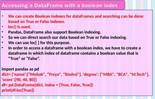 Accessing a DataFrame with a boolean index
• We can create Boolean indexes for dataFrames and searching can be done
based on True or False indexes.
• loc() is used.
• Pandas, DataFrame also support Boolean indexing.
• So we can direct search our data based on True or False indexing.
• We can use loc[ ] for this purpose.
• In order to access a dataframe with a boolean index, we have to create a
dataframe in which index of dataframe contains a boolean value that is
“True” or “False”.
import pandas as pd
dict= {'name':[“Mohak", “Freya", “Roshni"], 'degree': ["MBA", "BCA", "M.Tech"],
'score':[90, 40, 80]}
df= pd.DataFrame(dict, index = [True, False, True])
print(df.loc[True])
 