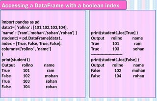 Accessing a DataFrame with a boolean index
import pandas as pd
data1={ 'rollno' : [101,102,103,104],
'name' : ['ram','mohan','sohan','rohan'] }
student1 = pd.DataFrame(data1,
index = [True, False, True, False],
columns=['rollno' , 'name']
)
print(student1)
Output rollno name
True 101 ram
False 102 mohan
True 103 sohan
False 104 rohan
print(student1.loc[True] )
Output rollno name
True 101 ram
True 103 sohan
-----------------------
print(student1.loc[False] )
Output rollno name
False 102 mohan
False 104 rohan
 