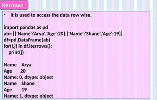 iterrows
• It is used to access the data row wise.
import pandas as pd
ab= [{'Name':'Arya','Age':20},{'Name':'Shane','Age':19}]
df=pd.DataFrame(ab)
for(i,j) in df.iterrows():
print(j)
Name Arya
Age 20
Name: 0, dtype: object
Name Shane
Age 19
Name: 1, dtype: object
 