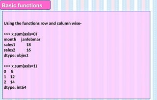 Basic functions
Using the functions row and column wise-
>>> x.sum(axis=0)
month janfebmar
sales1 18
sales2 16
dtype: object
>>> x.sum(axis=1)
0 8
1 12
2 14
dtype: int64
 