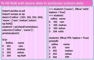 To fill NaN with desire data in particular column data
import pandas as pd
import numpy as np
data1={'rollno' : [101, 102, 103, 104],
'name' : ['ram','mohan',’sohan’,
np.NaN]}
student1 = pd.DataFrame(data1,
columns=['rollno' , 'name'] )
print(student1)
O/p-
Rollno name
0 101 ram
1 102 mohan
2 103 sohan
3 104 np.NaN
>>> student1 ['name'] . fillna( 'rohit',
inplace = True)
>>> student1
rollno name
0 101 ram
1 102 mohan
2 103 sohan
3 104 rohit
student1. fillna( 999, inplace = True)
print(df)
rollno name
0 101 ram
1 102 mohan
2 103 sohan
3 104 999
 