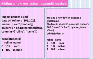 Adding a new row using - append() method
import pandas as pd
data1={'rollno' : [101,102],
'name' : ['ram','mohan']}
student1 = pd.DataFrame(data1,
columns=['rollno' , 'name'] )
print(student1)
rollno name
0 101 ram
1 102 mohan
#to add a new row in existing a
DataFrame
Student1= student1.append({ 'rollno' :
103, 'name': 'sohan' } ,ignore_index
=True)
print(student1)
rollno name
0 101 ram
1 102 mohan
2 103 sohan
 